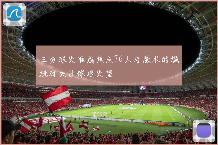 三分球失准成焦点76人与魔术的尴尬对决让球迷失望