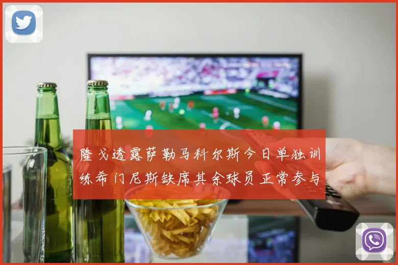 隆戈透露萨勒马科尔斯今日单独训练希门尼斯缺席其余球员正常参与训练