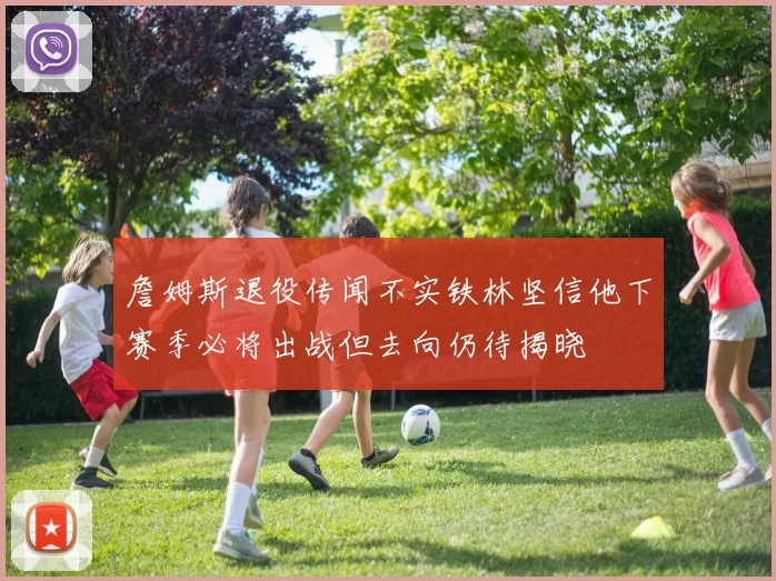 詹姆斯退役传闻不实铁林坚信他下赛季必将出战但去向仍待揭晓