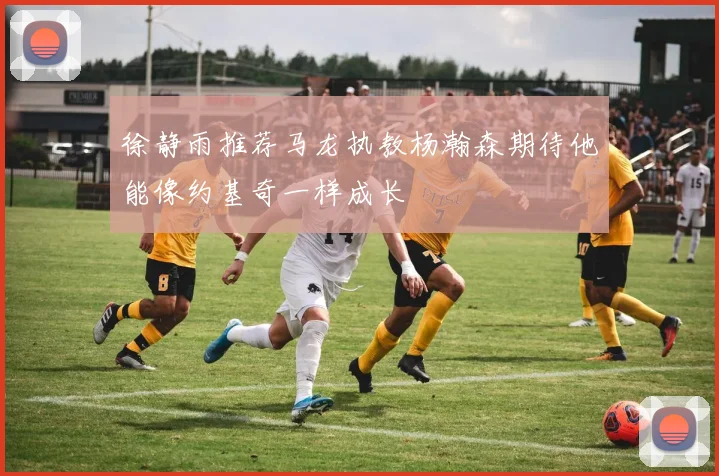 徐静雨推荐马龙执教杨瀚森期待他能像约基奇一样成长