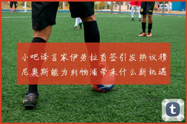 小吧译言家伊劳拉首签引发热议穆尼奥斯能为利物浦带来什么新机遇