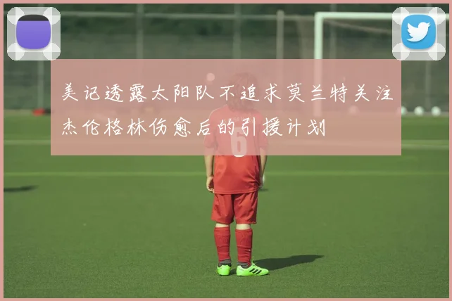 美记透露太阳队不追求莫兰特关注杰伦格林伤愈后的引援计划