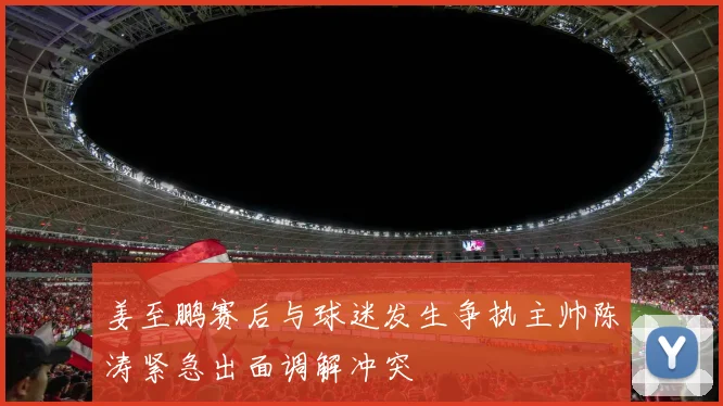 姜至鹏赛后与球迷发生争执主帅陈涛紧急出面调解冲突