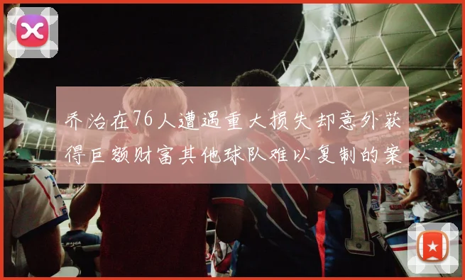 乔治在76人遭遇重大损失却意外获得巨额财富其他球队难以复制的案例