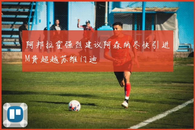 阿邦拉霍强烈建议阿森纳尽快引进M费超越苏维门迪