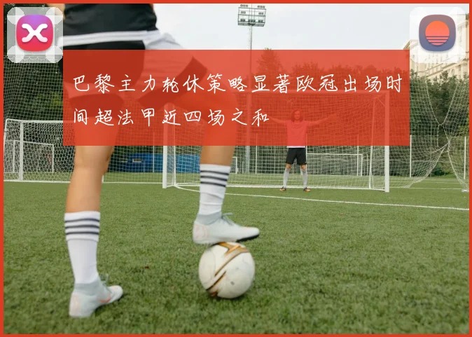巴黎主力轮休策略显著欧冠出场时间超法甲近四场之和