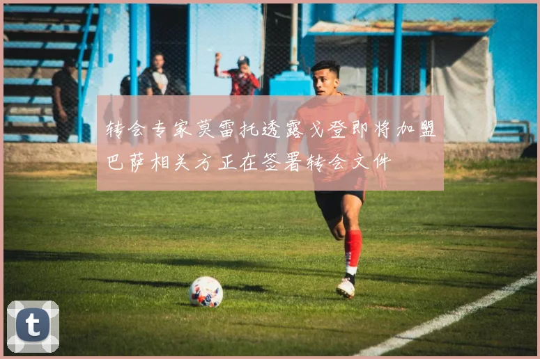 转会专家莫雷托透露戈登即将加盟巴萨相关方正在签署转会文件