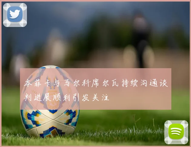 本菲卡与马尔科席尔瓦持续沟通谈判进展顺利引发关注