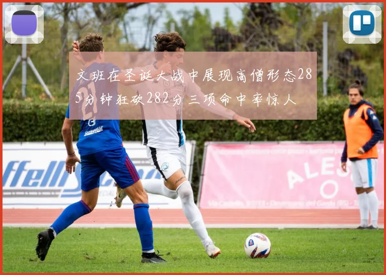 文班在圣诞大战中展现高僧形态285分钟狂砍282分三项命中率惊人